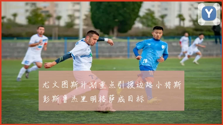 尤文图斯计划重点引援边路小将斯彭斯鲁杰里明格萨成目标