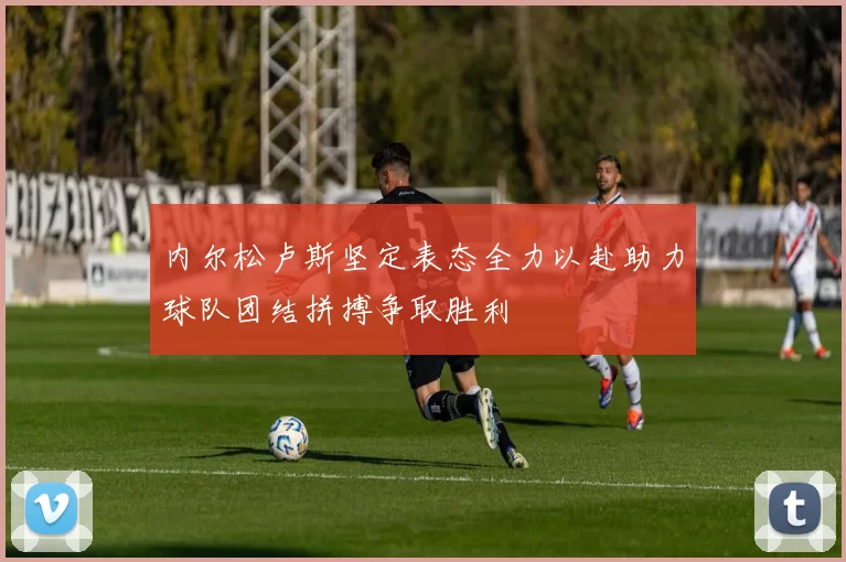 内尔松卢斯坚定表态全力以赴助力球队团结拼搏争取胜利