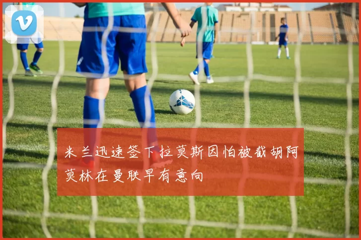 米兰迅速签下拉莫斯因怕被截胡阿莫林在曼联早有意向